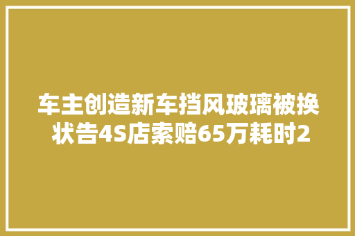 车主创造新车挡风玻璃被换 状告4S店索赔65万耗时2年