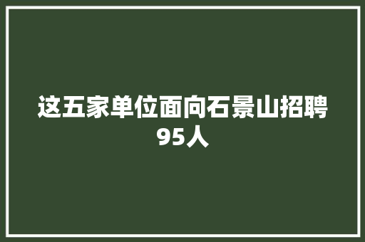 这五家单位面向石景山招聘95人