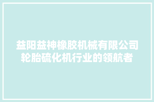益阳益神橡胶机械有限公司轮胎硫化机行业的领航者