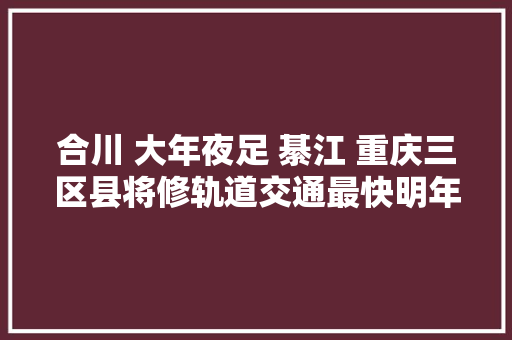 合川 大年夜足 綦江 重庆三区县将修轨道交通最快明年动工