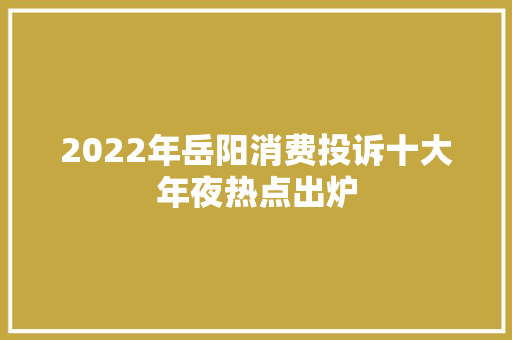 2022年岳阳消费投诉十大年夜热点出炉