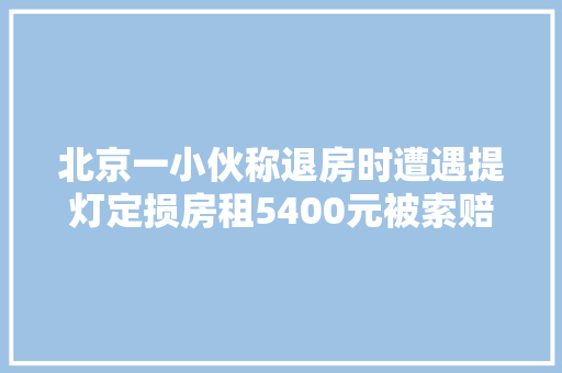 北京一小伙称退房时遭遇提灯定损房租5400元被索赔13950元维修费