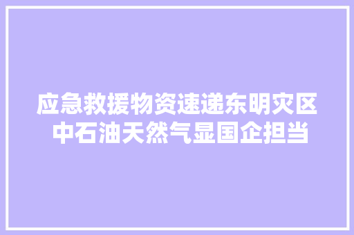 应急救援物资速递东明灾区 中石油天然气显国企担当