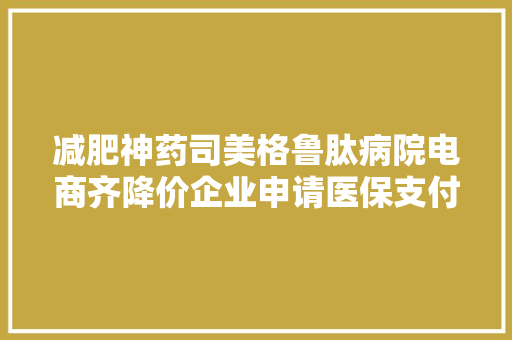 减肥神药司美格鲁肽病院电商齐降价企业申请医保支付价保密