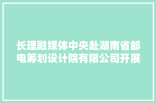长理融媒体中央赴湖南省邮电筹划设计院有限公司开展实践