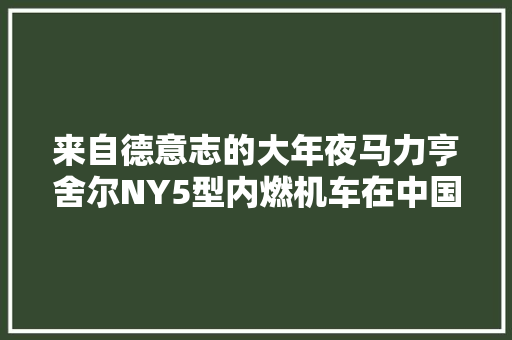 来自德意志的大年夜马力亨舍尔NY5型内燃机车在中国的峥嵘岁月