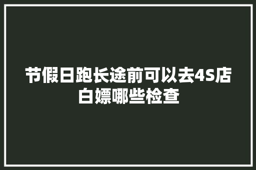 节假日跑长途前可以去4S店白嫖哪些检查