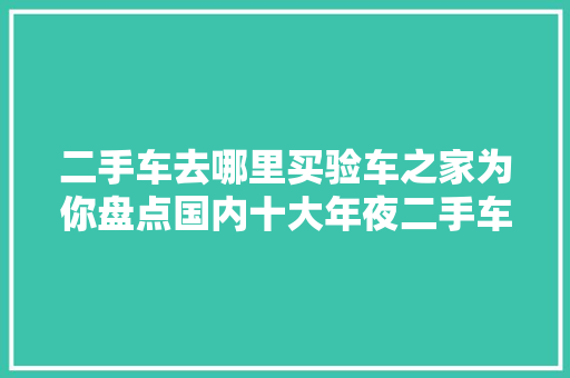 二手车去哪里买验车之家为你盘点国内十大年夜二手车市场