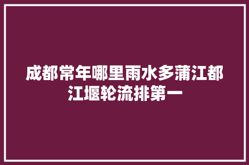 成都常年哪里雨水多蒲江都江堰轮流排第一