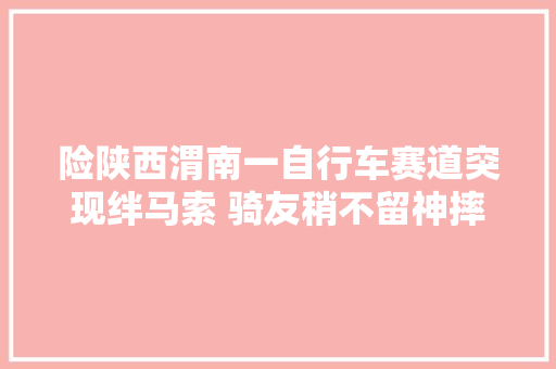 险陕西渭南一自行车赛道突现绊马索 骑友稍不留神摔下车 汽车知识