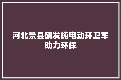 河北景县研发纯电动环卫车助力环保