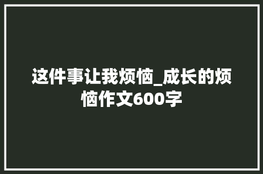 这件事让我烦恼_成长的烦恼作文600字