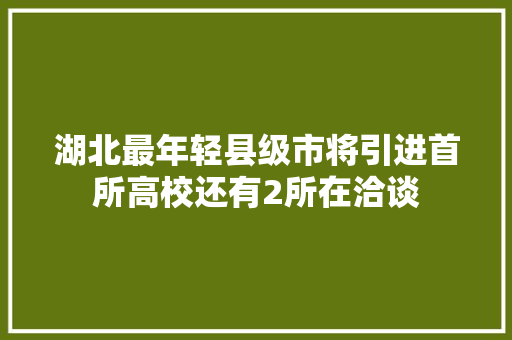 湖北最年轻县级市将引进首所高校还有2所在洽谈