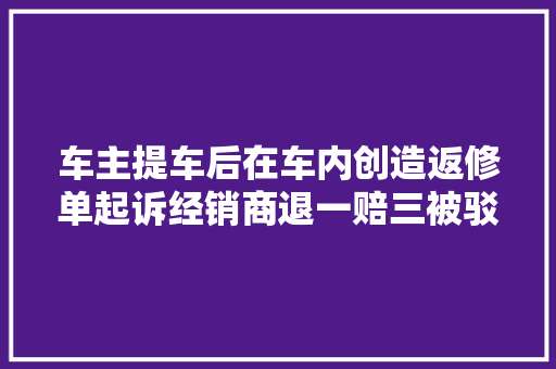 车主提车后在车内创造返修单起诉经销商退一赔三被驳回