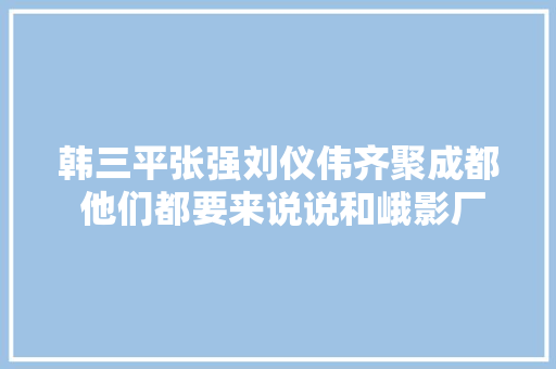 韩三平张强刘仪伟齐聚成都 他们都要来说说和峨影厂的渊源