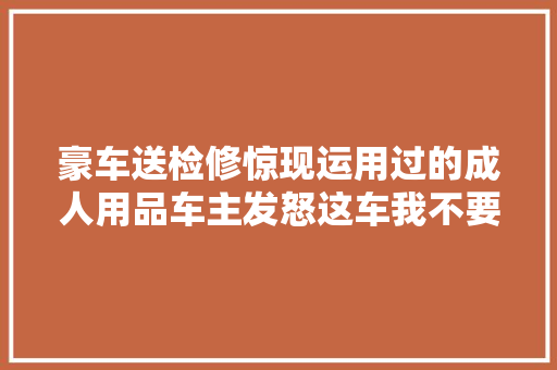 豪车送检修惊现运用过的成人用品车主发怒这车我不要了