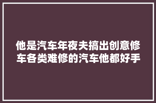 他是汽车年夜夫搞出创意修车各类难修的汽车他都好手到病除