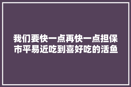 我们要快一点再快一点担保市平易近吃到喜好吃的活鱼