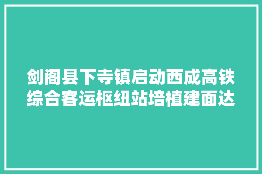 剑阁县下寺镇启动西成高铁综合客运枢纽站培植建面达21万平