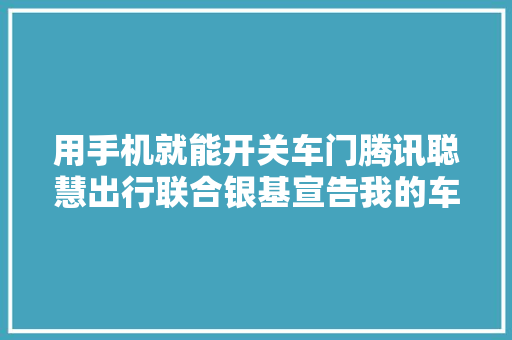 用手机就能开关车门腾讯聪慧出行联合银基宣告我的车钥匙支持微信分享