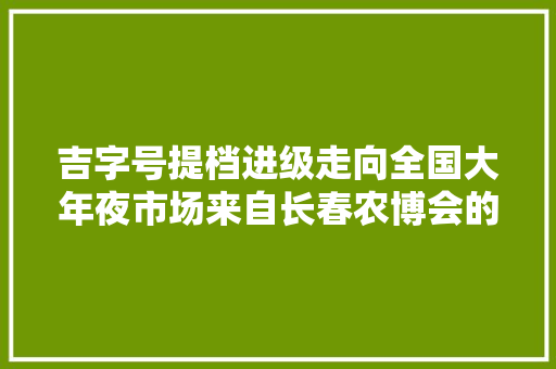 吉字号提档进级走向全国大年夜市场来自长春农博会的一线不雅观察