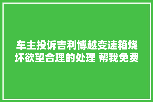 车主投诉吉利博越变速箱烧坏欲望合理的处理 帮我免费换变速箱