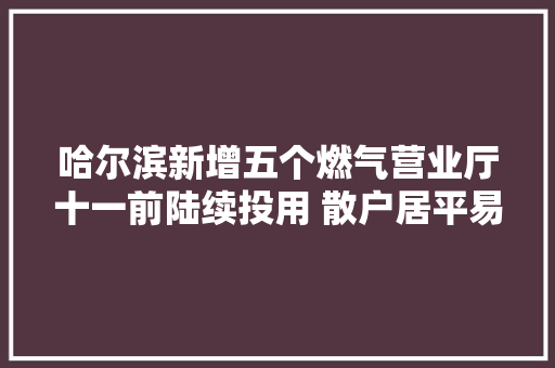 哈尔滨新增五个燃气营业厅十一前陆续投用 散户居平易近开栓10个工作日内完成
