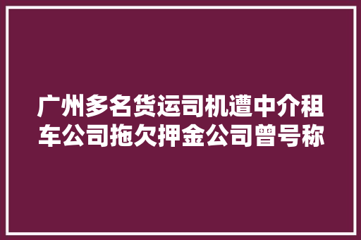 广州多名货运司机遭中介租车公司拖欠押金公司曾号称月入一万五