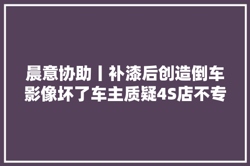晨意协助丨补漆后创造倒车影像坏了车主质疑4S店不专业索赔却被拉黑回应小误会