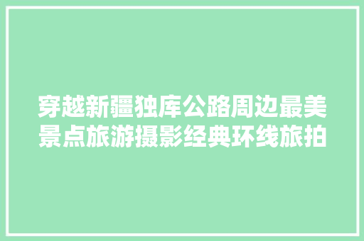 穿越新疆独库公路周边最美景点旅游摄影经典环线旅拍团