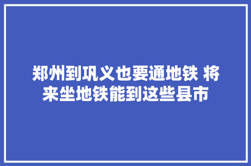 郑州到巩义也要通地铁 将来坐地铁能到这些县市