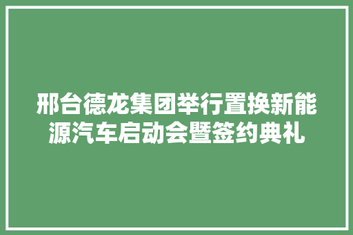 邢台德龙集团举行置换新能源汽车启动会暨签约典礼