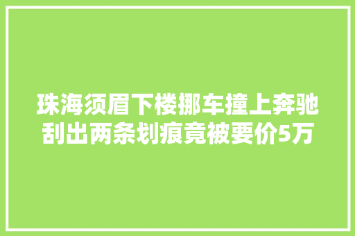 珠海须眉下楼挪车撞上奔驰刮出两条划痕竟被要价5万一气之下报警却反被抓走