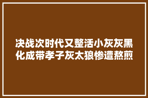决战次时代又整活小灰灰黑化成带孝子灰太狼惨遭熬煎