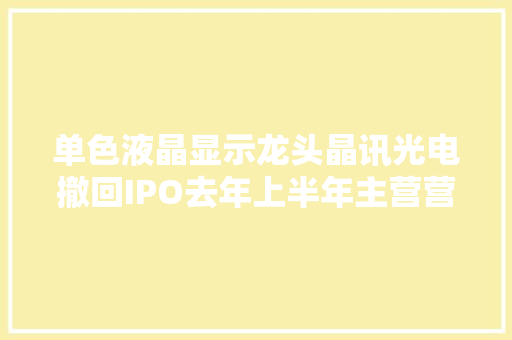 单色液晶显示龙头晶讯光电撤回IPO去年上半年主营营业收入下滑实控人之一曾任职重要供应商