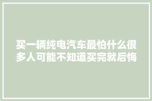 买一辆纯电汽车最怕什么很多人可能不知道买完就后悔了