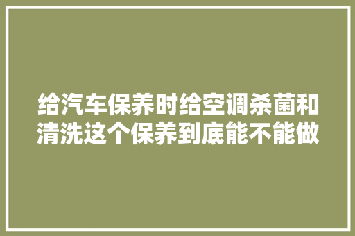给汽车保养时给空调杀菌和清洗这个保养到底能不能做呢