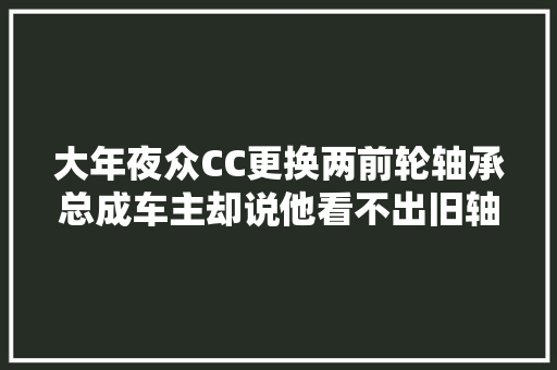 大年夜众CC更换两前轮轴承总成车主却说他看不出旧轴承是哪里坏了