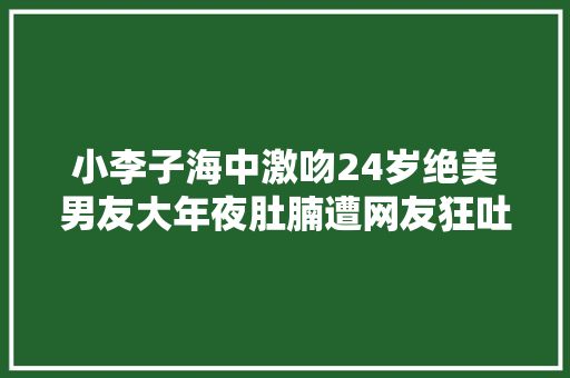 小李子海中激吻24岁绝美男友大年夜肚腩遭网友狂吐槽油腻