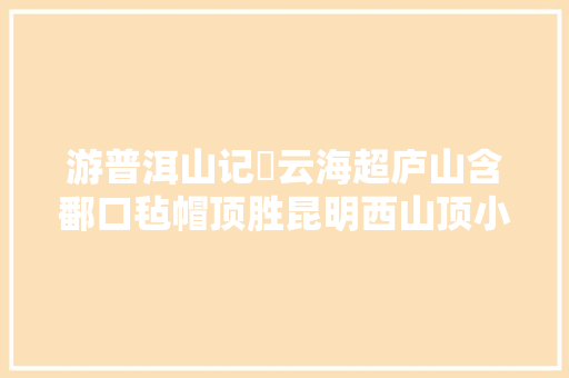 游普洱山记​云海超庐山含鄱口毡帽顶胜昆明西山顶小石林