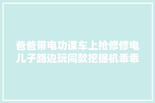 爸爸带电功课车上抢修修电儿子路边玩同款挖掘机乖乖等待