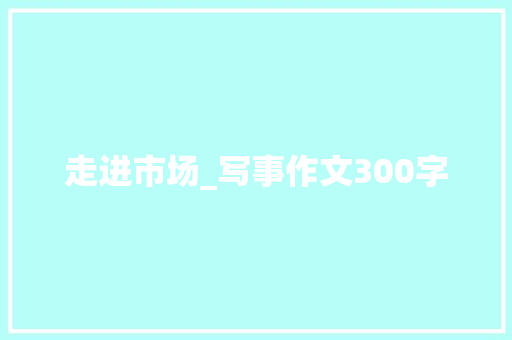 走进市场_写事作文300字 知识百科