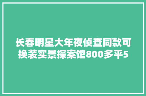长春明星大年夜侦查同款可换装实景探案馆800多平500多剧本