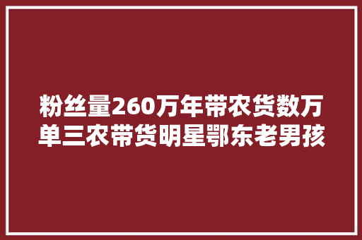 粉丝量260万年带农货数万单三农带货明星鄂东老男孩走出精彩励志人生 汽车知识