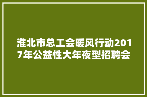 淮北市总工会暖风行动2017年公益性大年夜型招聘会即将开幕