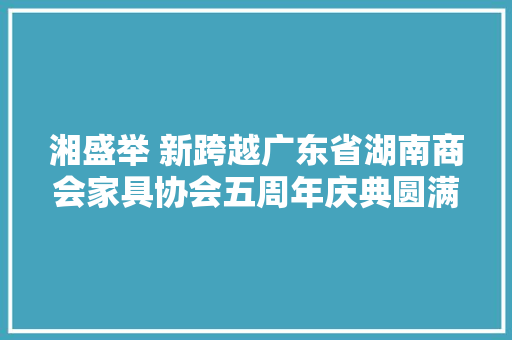 湘盛举 新跨越广东省湖南商会家具协会五周年庆典圆满举行