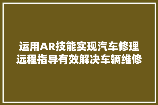 运用AR技能实现汽车修理远程指导有效解决车辆维修技能难题 汽车知识