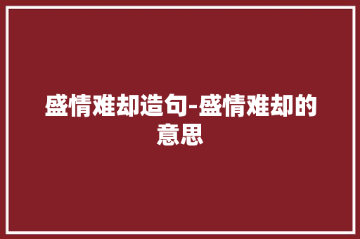 盛情难却造句-盛情难却的意思