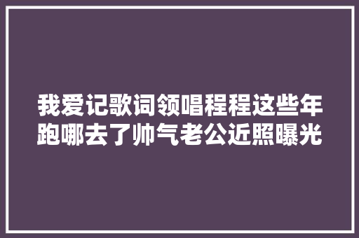 我爱记歌词领唱程程这些年跑哪去了帅气老公近照曝光
