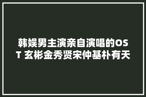 韩娱男主演亲自演唱的OST 玄彬金秀贤宋仲基朴有天李敏镐